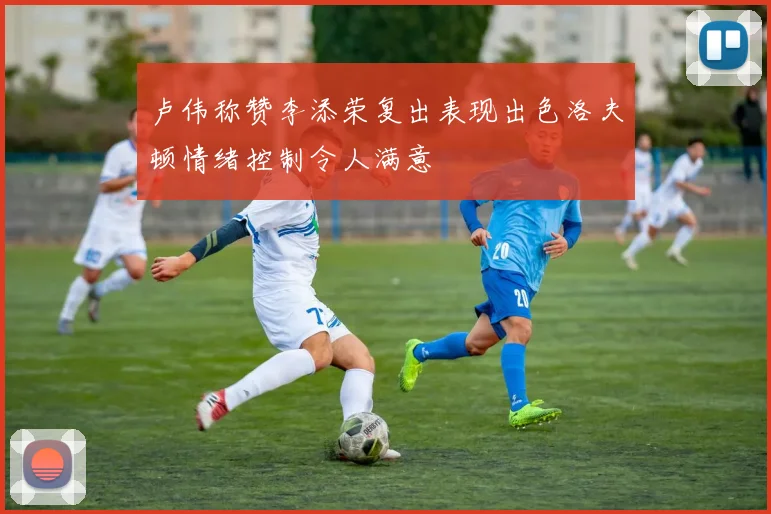 卢伟称赞李添荣复出表现出色洛夫顿情绪控制令人满意