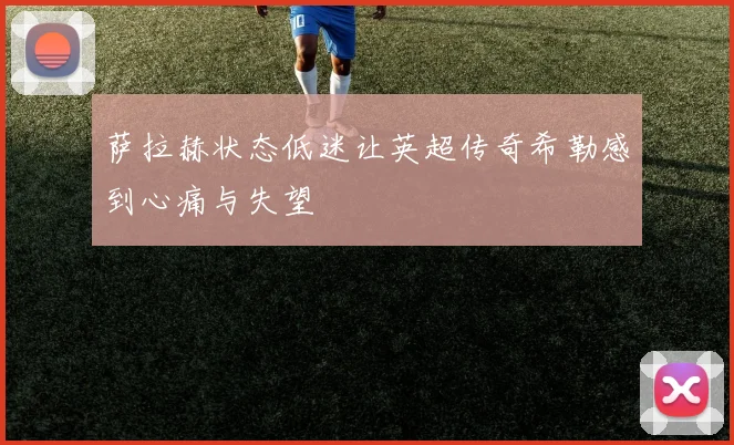 萨拉赫状态低迷让英超传奇希勒感到心痛与失望
